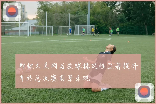 郑钦文美网后发球稳定性显著提升年终总决赛前景乐观