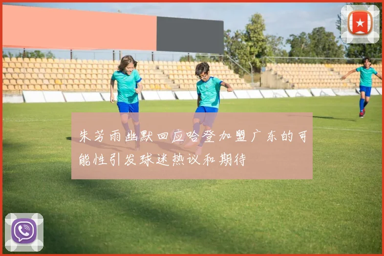 朱芳雨幽默回应哈登加盟广东的可能性引发球迷热议和期待