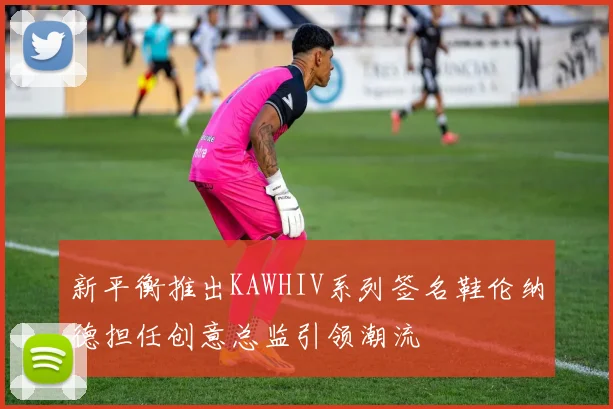 新平衡推出KAWHIV系列签名鞋伦纳德担任创意总监引领潮流