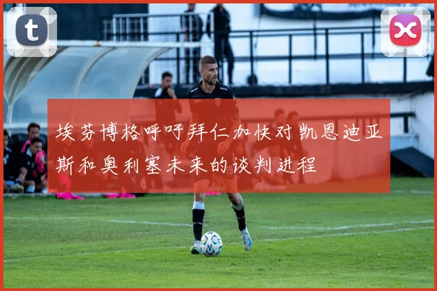 埃芬博格呼吁拜仁加快对凯恩迪亚斯和奥利塞未来的谈判进程