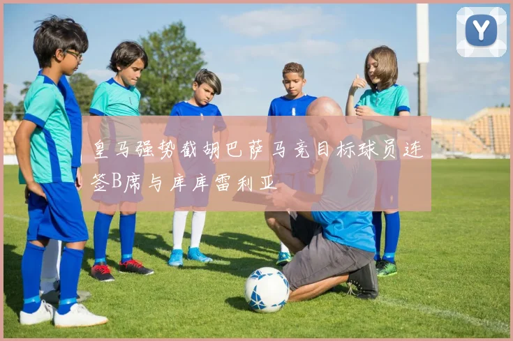 皇马强势截胡巴萨马竞目标球员连签B席与库库雷利亚
