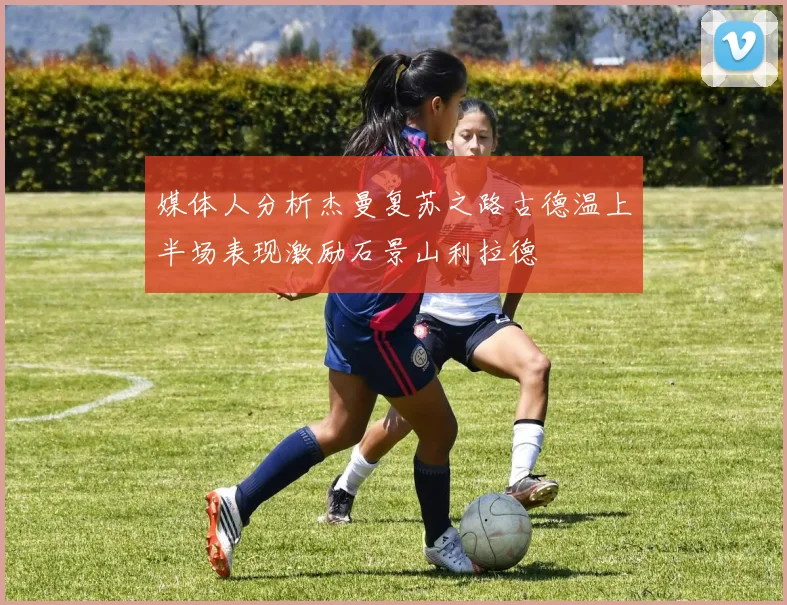 媒体人分析杰曼复苏之路古德温上半场表现激励石景山利拉德