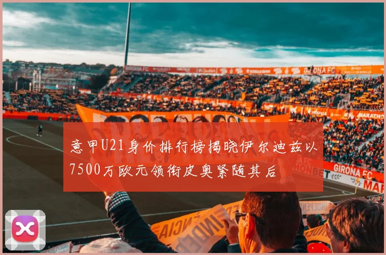 意甲U21身价排行榜揭晓伊尔迪兹以7500万欧元领衔皮奥紧随其后
