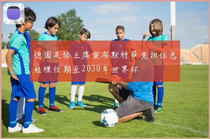 德国足协主席宣布默特萨克担任总经理任期至2030年世界杯