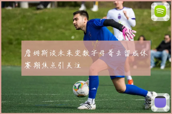 詹姆斯谈未来变数字母哥去留成休赛期焦点引关注