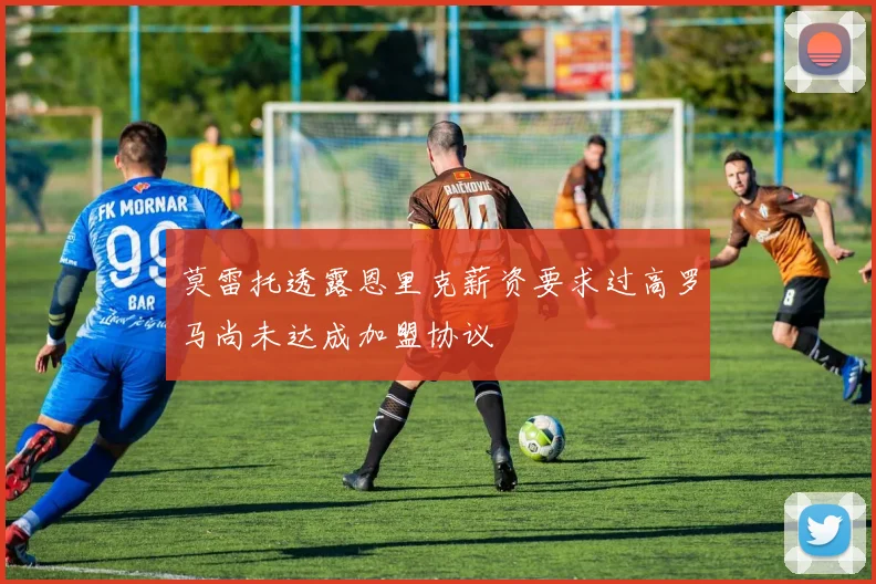莫雷托透露恩里克薪资要求过高罗马尚未达成加盟协议