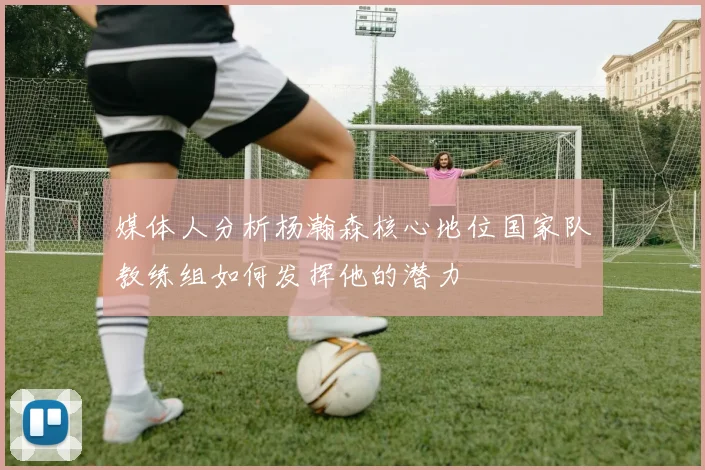 媒体人分析杨瀚森核心地位国家队教练组如何发挥他的潜力