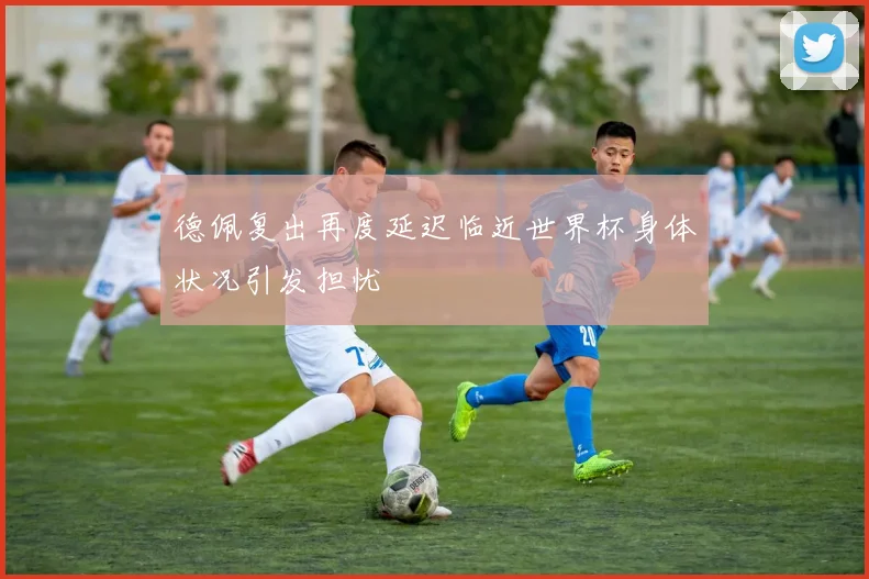 德佩复出再度延迟临近世界杯身体状况引发担忧