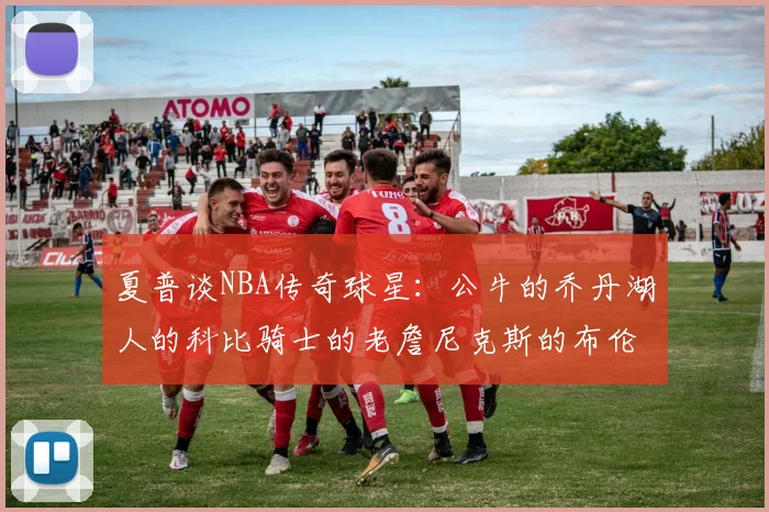夏普谈NBA传奇球星：公牛的乔丹湖人的科比骑士的老詹尼克斯的布伦森