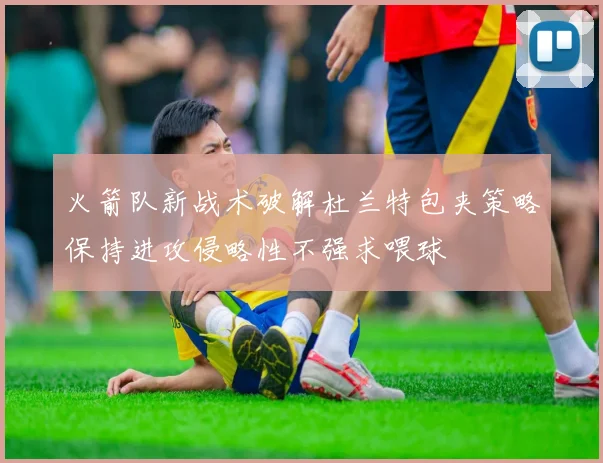 火箭队新战术破解杜兰特包夹策略保持进攻侵略性不强求喂球