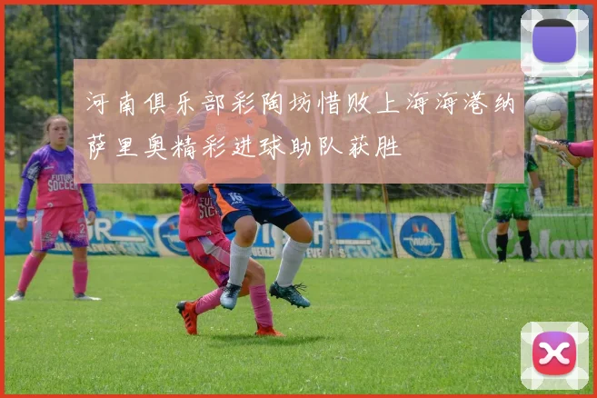 河南俱乐部彩陶坊惜败上海海港纳萨里奥精彩进球助队获胜