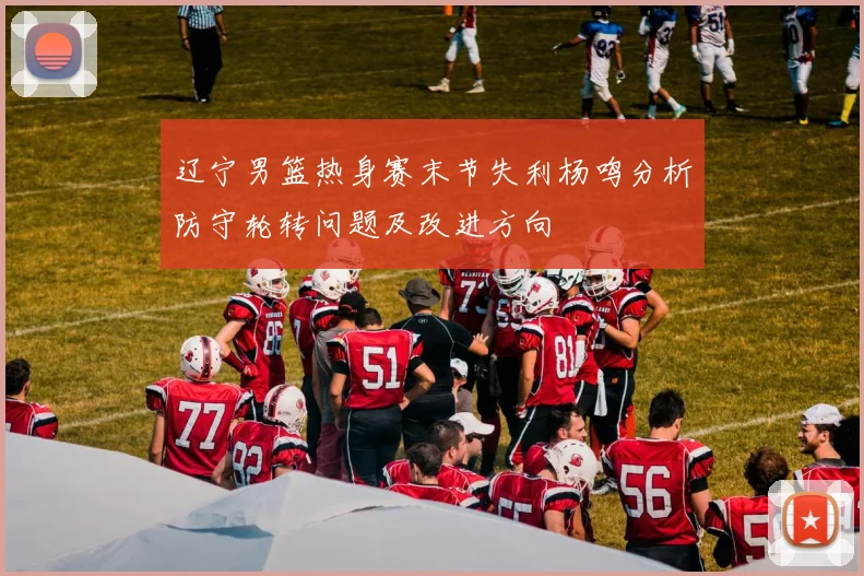 辽宁男篮热身赛末节失利杨鸣分析防守轮转问题及改进方向