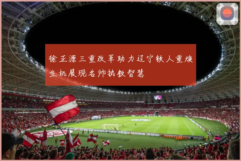 徐正源三重改革助力辽宁铁人重焕生机展现名帅执教智慧