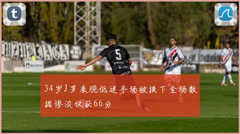 34岁J罗表现低迷半场被换下全场数据惨淡仅获66分