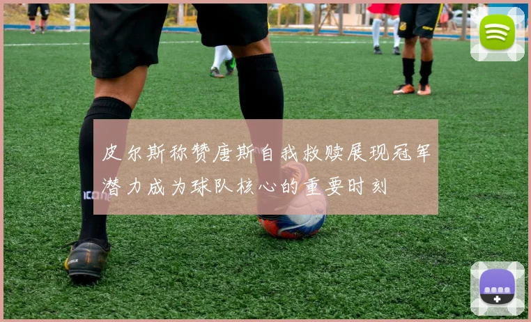 皮尔斯称赞唐斯自我救赎展现冠军潜力成为球队核心的重要时刻