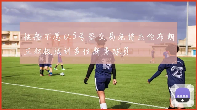 快船不愿以5号签交易老将杰伦布朗正积极试训多位新秀球员
