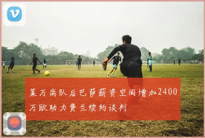 莱万离队后巴萨薪资空间增加2400万欧助力费兰续约谈判