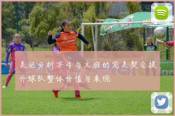 美记分析字母与文班的完美契合提升球队整体价值与表现