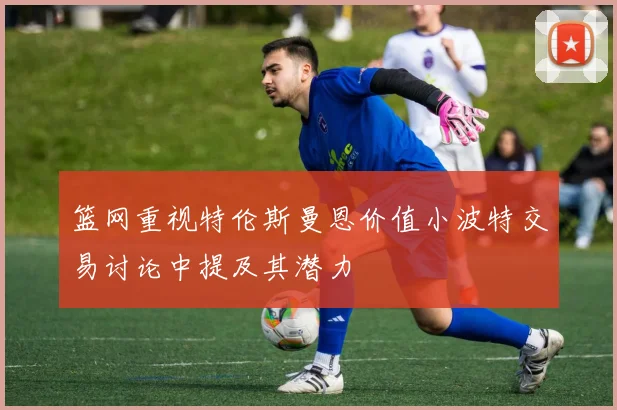 篮网重视特伦斯曼恩价值小波特交易讨论中提及其潜力