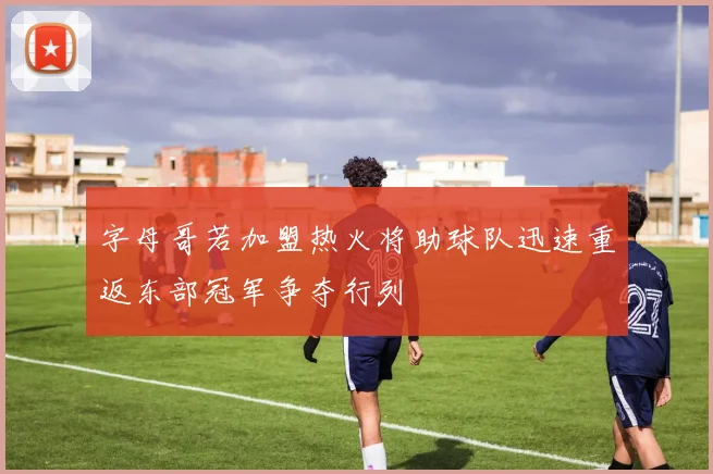 字母哥若加盟热火将助球队迅速重返东部冠军争夺行列
