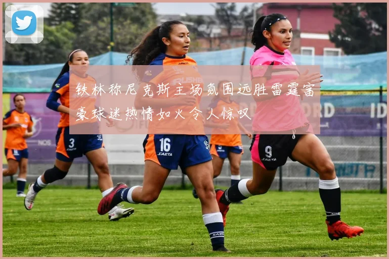 铁林称尼克斯主场氛围远胜雷霆富豪球迷热情如火令人惊叹
