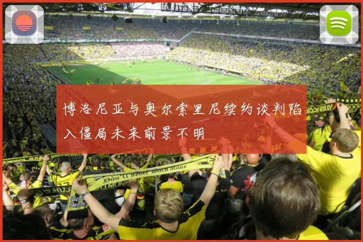 博洛尼亚与奥尔索里尼续约谈判陷入僵局未来前景不明
