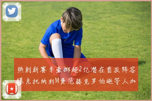 热刺新赛季豪掷超2亿潜在首发阵容曝光托纳利M费范赫克罗伯逊等人加盟