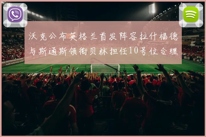沃克公布英格兰首发阵容拉什福德与斯通斯领衔贝林担任10号位合理性分析