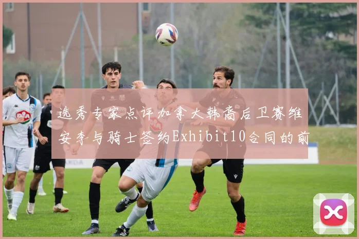 选秀专家点评加拿大韩裔后卫赛维安李与骑士签约Exhibit10合同的前景分析
